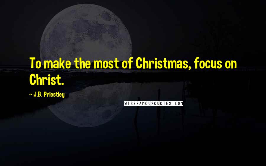 J.B. Priestley Quotes: To make the most of Christmas, focus on Christ.