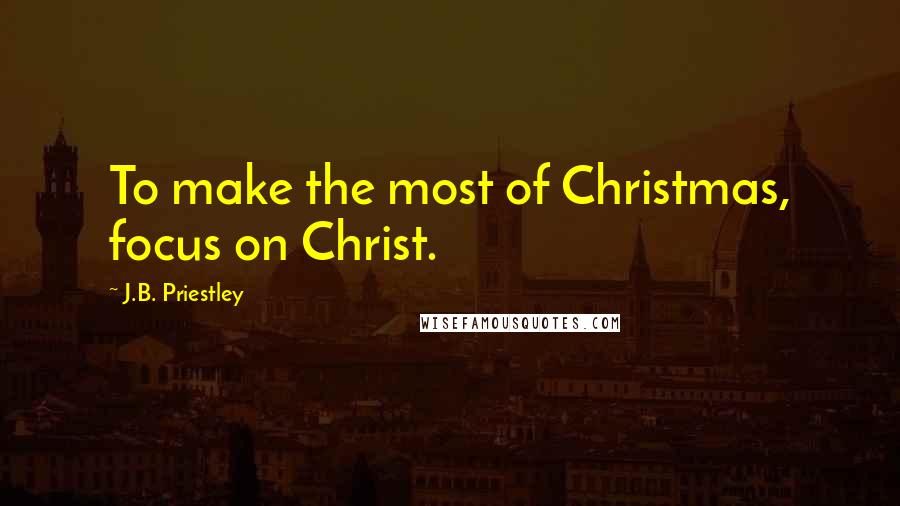J.B. Priestley Quotes: To make the most of Christmas, focus on Christ.