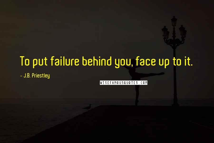 J.B. Priestley Quotes: To put failure behind you, face up to it.