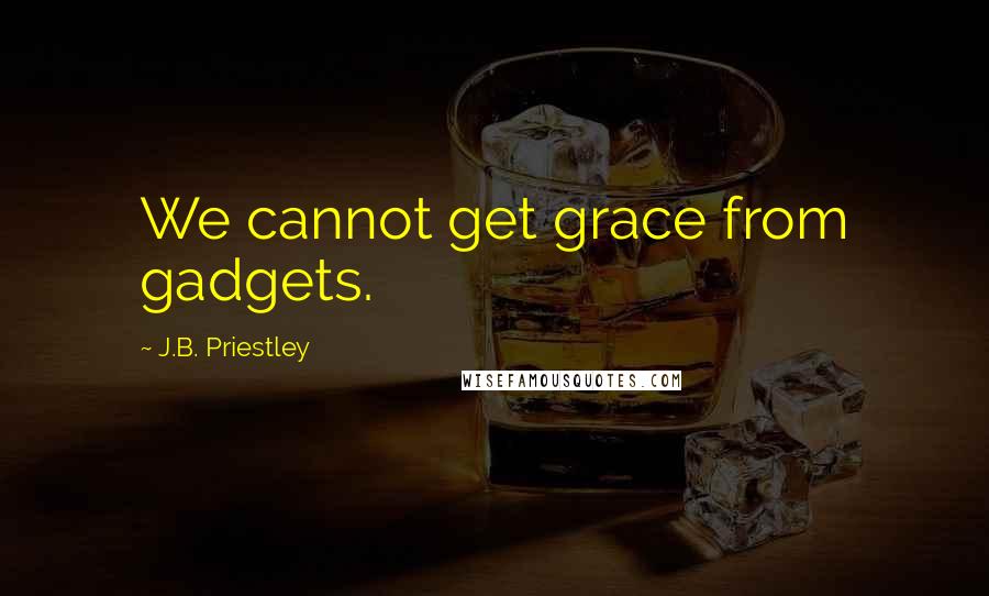 J.B. Priestley Quotes: We cannot get grace from gadgets.
