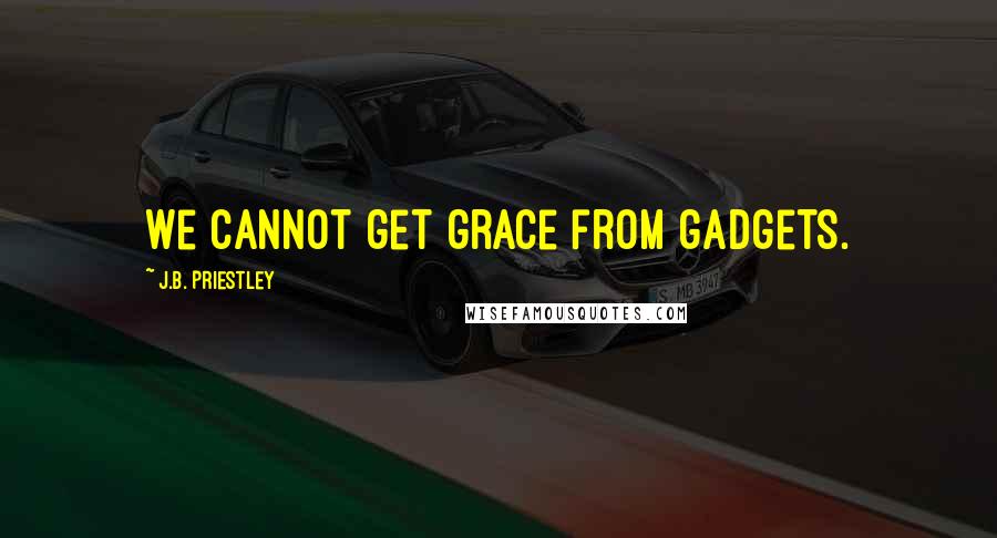 J.B. Priestley Quotes: We cannot get grace from gadgets.