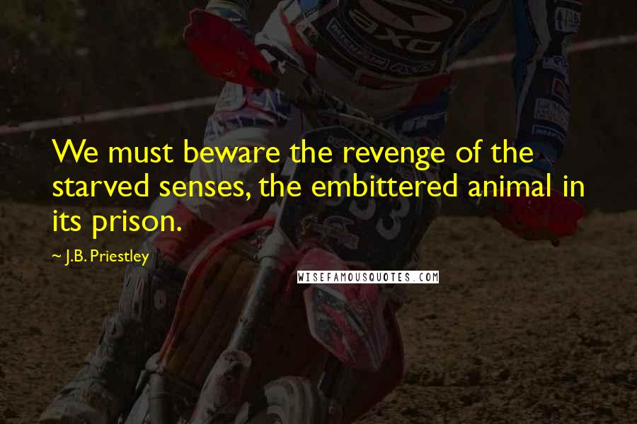 J.B. Priestley Quotes: We must beware the revenge of the starved senses, the embittered animal in its prison.