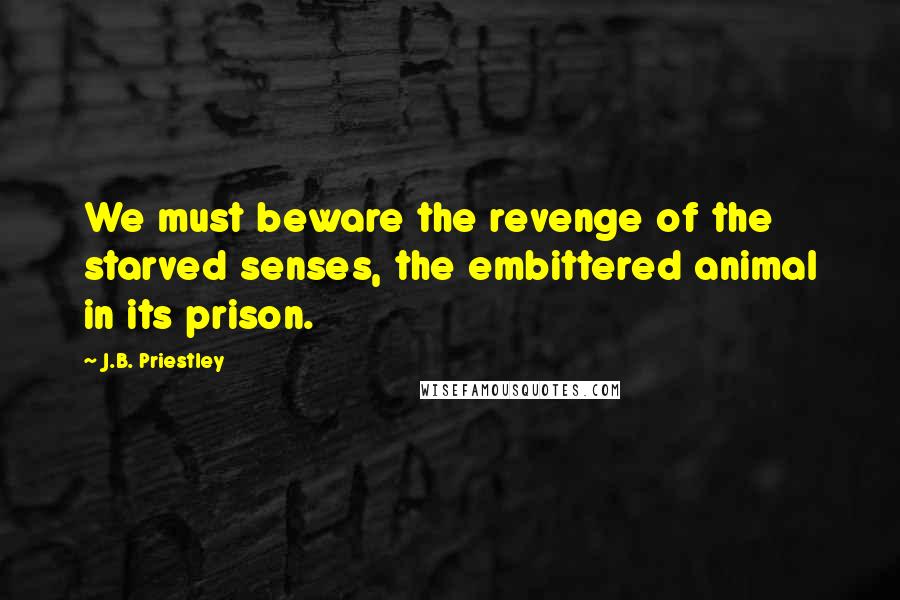 J.B. Priestley Quotes: We must beware the revenge of the starved senses, the embittered animal in its prison.