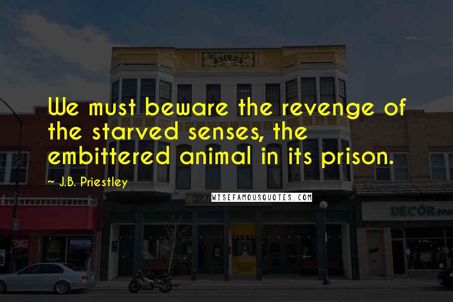 J.B. Priestley Quotes: We must beware the revenge of the starved senses, the embittered animal in its prison.
