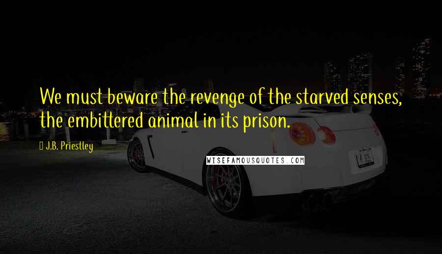 J.B. Priestley Quotes: We must beware the revenge of the starved senses, the embittered animal in its prison.
