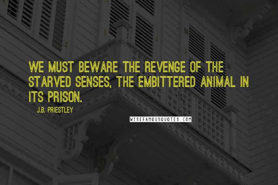J.B. Priestley Quotes: We must beware the revenge of the starved senses, the embittered animal in its prison.
