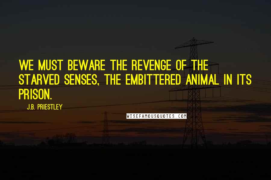 J.B. Priestley Quotes: We must beware the revenge of the starved senses, the embittered animal in its prison.