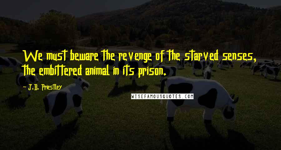 J.B. Priestley Quotes: We must beware the revenge of the starved senses, the embittered animal in its prison.