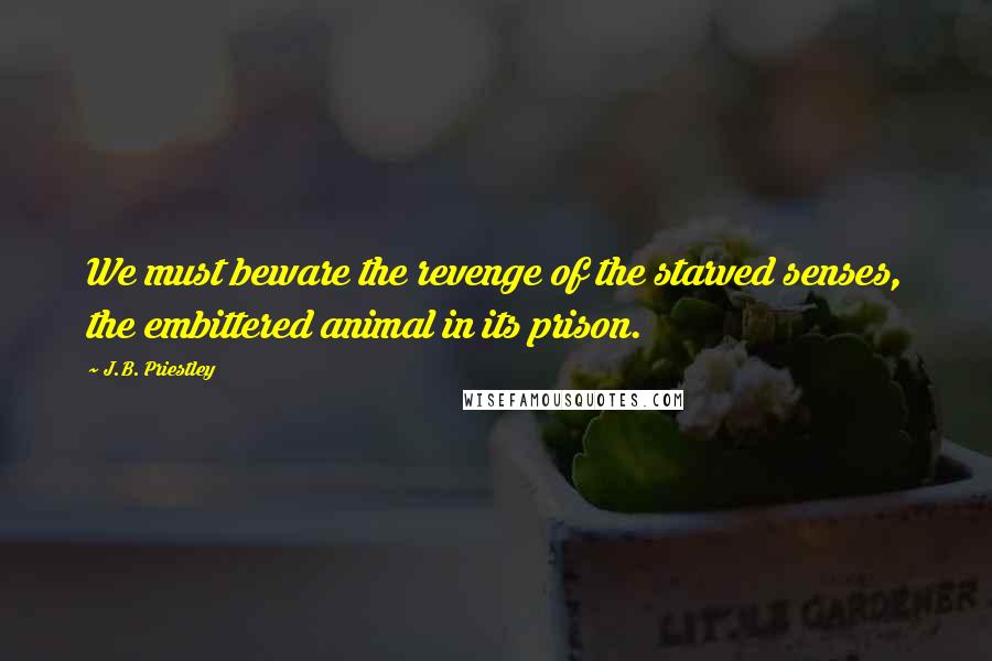 J.B. Priestley Quotes: We must beware the revenge of the starved senses, the embittered animal in its prison.