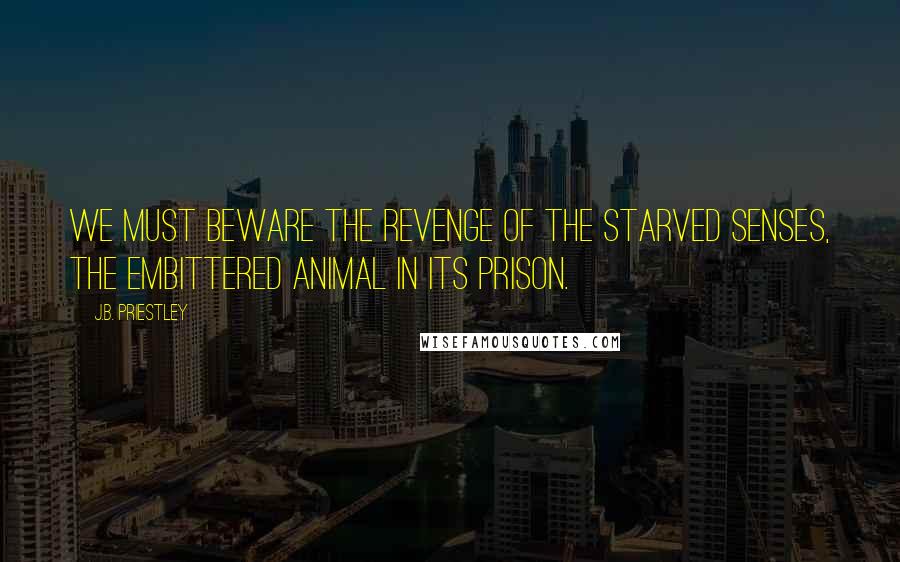 J.B. Priestley Quotes: We must beware the revenge of the starved senses, the embittered animal in its prison.