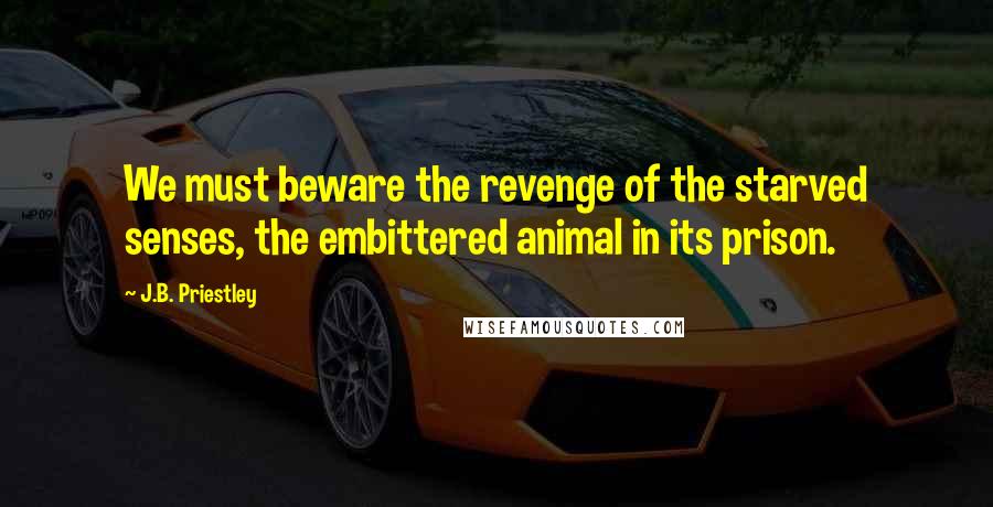 J.B. Priestley Quotes: We must beware the revenge of the starved senses, the embittered animal in its prison.