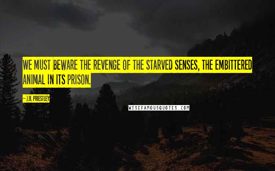 J.B. Priestley Quotes: We must beware the revenge of the starved senses, the embittered animal in its prison.