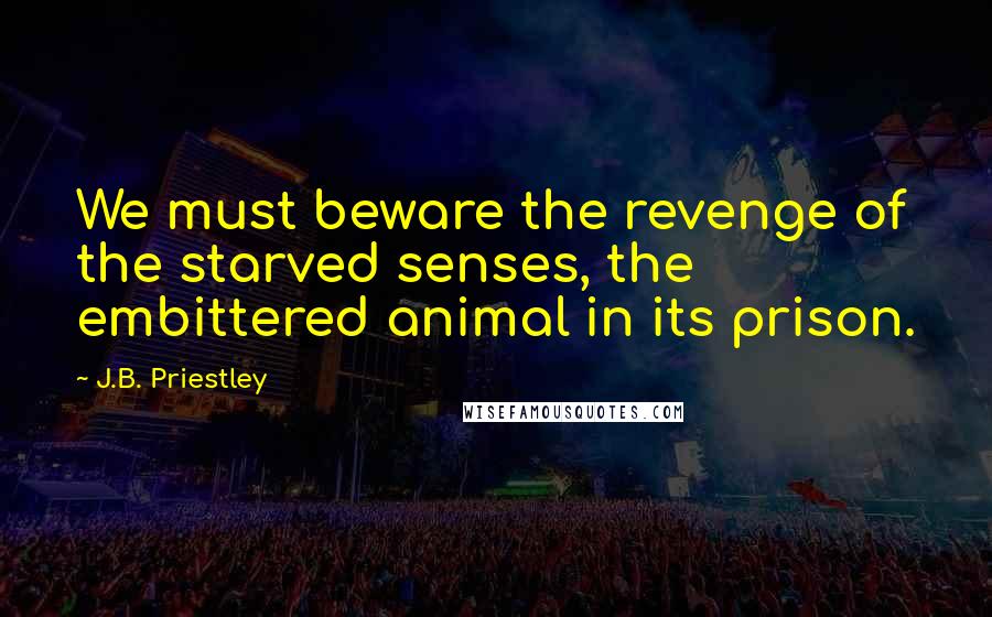 J.B. Priestley Quotes: We must beware the revenge of the starved senses, the embittered animal in its prison.