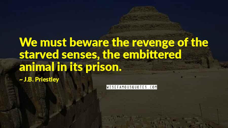 J.B. Priestley Quotes: We must beware the revenge of the starved senses, the embittered animal in its prison.