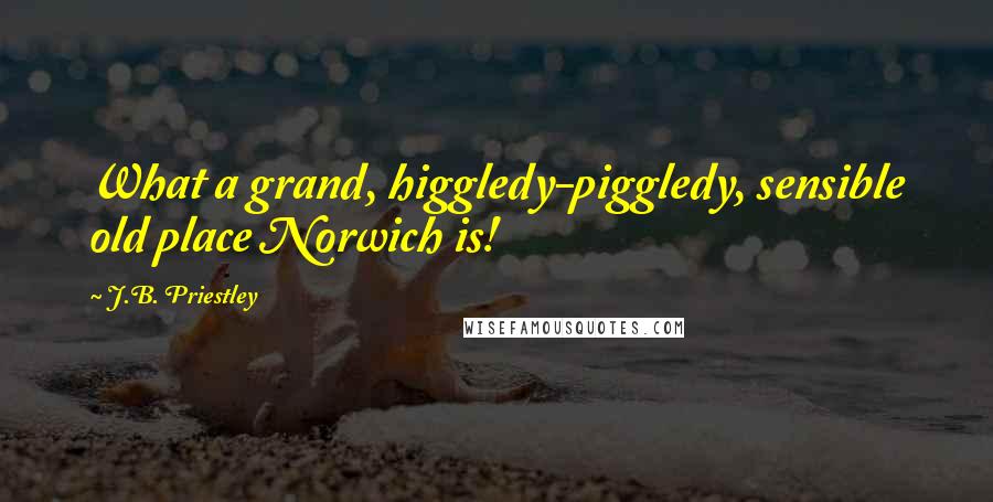 J.B. Priestley Quotes: What a grand, higgledy-piggledy, sensible old place Norwich is!