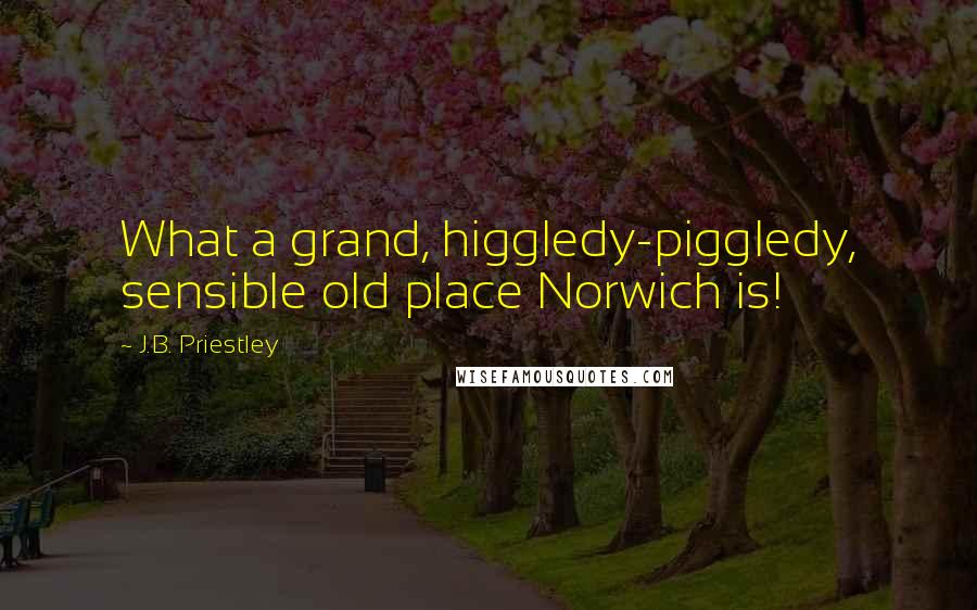 J.B. Priestley Quotes: What a grand, higgledy-piggledy, sensible old place Norwich is!