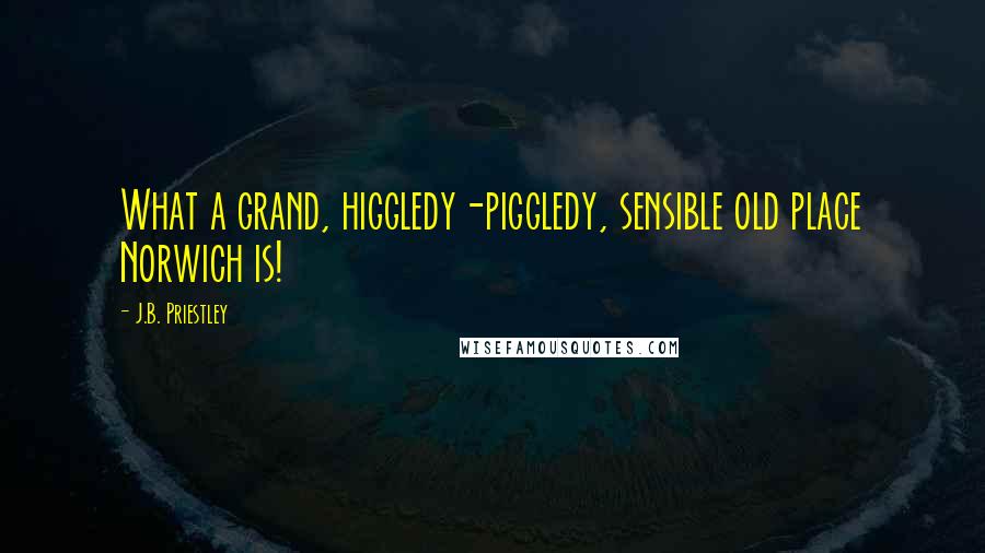 J.B. Priestley Quotes: What a grand, higgledy-piggledy, sensible old place Norwich is!