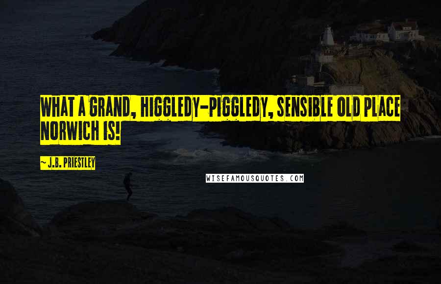 J.B. Priestley Quotes: What a grand, higgledy-piggledy, sensible old place Norwich is!