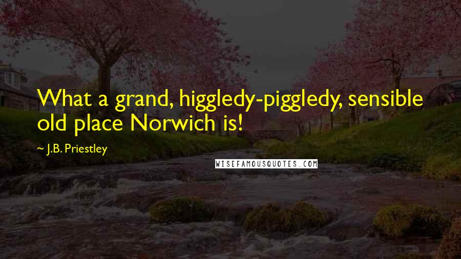 J.B. Priestley Quotes: What a grand, higgledy-piggledy, sensible old place Norwich is!