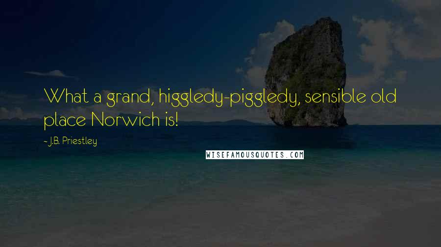 J.B. Priestley Quotes: What a grand, higgledy-piggledy, sensible old place Norwich is!