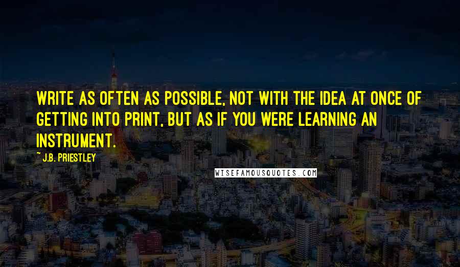 J.B. Priestley Quotes: Write as often as possible, not with the idea at once of getting into print, but as if you were learning an instrument.