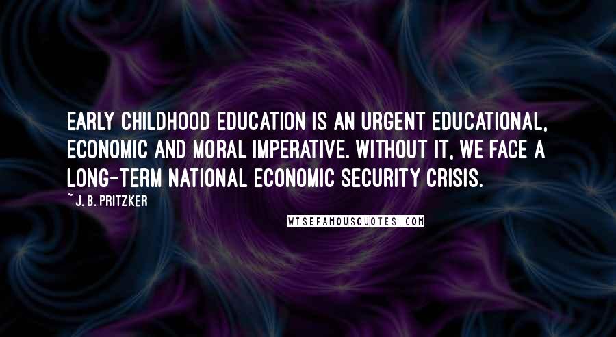 J. B. Pritzker Quotes: Early childhood education is an urgent educational, economic and moral imperative. Without it, we face a long-term national economic security crisis.
