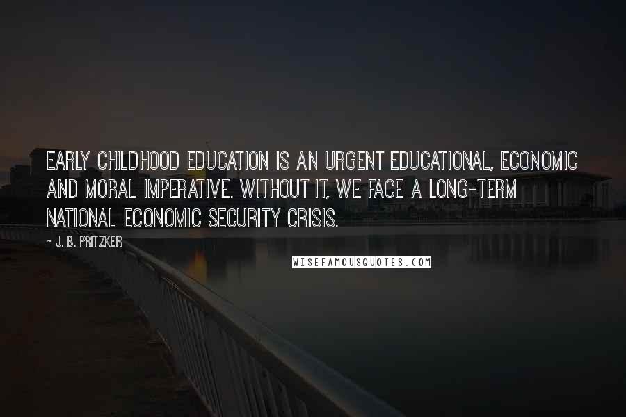 J. B. Pritzker Quotes: Early childhood education is an urgent educational, economic and moral imperative. Without it, we face a long-term national economic security crisis.