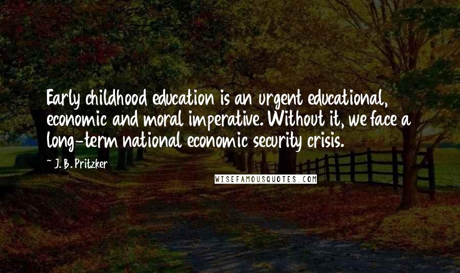 J. B. Pritzker Quotes: Early childhood education is an urgent educational, economic and moral imperative. Without it, we face a long-term national economic security crisis.