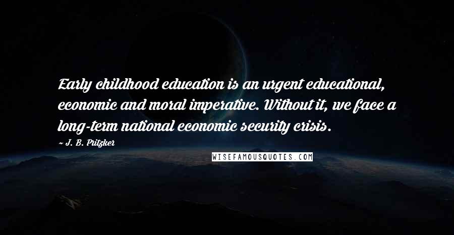 J. B. Pritzker Quotes: Early childhood education is an urgent educational, economic and moral imperative. Without it, we face a long-term national economic security crisis.