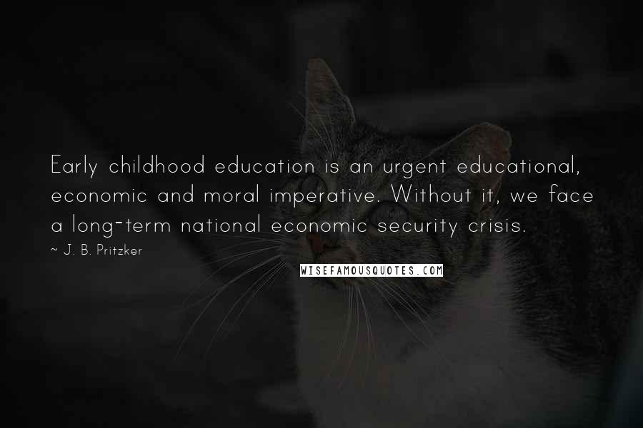 J. B. Pritzker Quotes: Early childhood education is an urgent educational, economic and moral imperative. Without it, we face a long-term national economic security crisis.