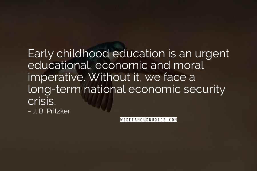 J. B. Pritzker Quotes: Early childhood education is an urgent educational, economic and moral imperative. Without it, we face a long-term national economic security crisis.