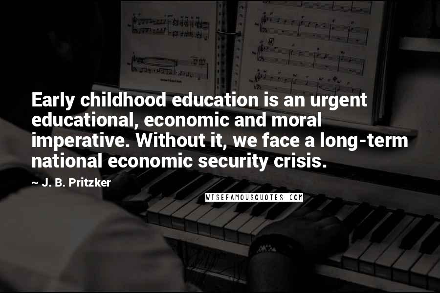 J. B. Pritzker Quotes: Early childhood education is an urgent educational, economic and moral imperative. Without it, we face a long-term national economic security crisis.