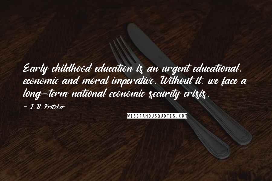 J. B. Pritzker Quotes: Early childhood education is an urgent educational, economic and moral imperative. Without it, we face a long-term national economic security crisis.