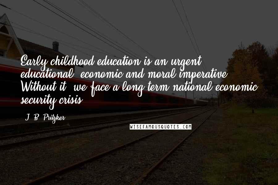 J. B. Pritzker Quotes: Early childhood education is an urgent educational, economic and moral imperative. Without it, we face a long-term national economic security crisis.