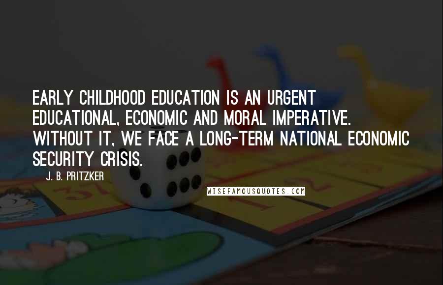 J. B. Pritzker Quotes: Early childhood education is an urgent educational, economic and moral imperative. Without it, we face a long-term national economic security crisis.