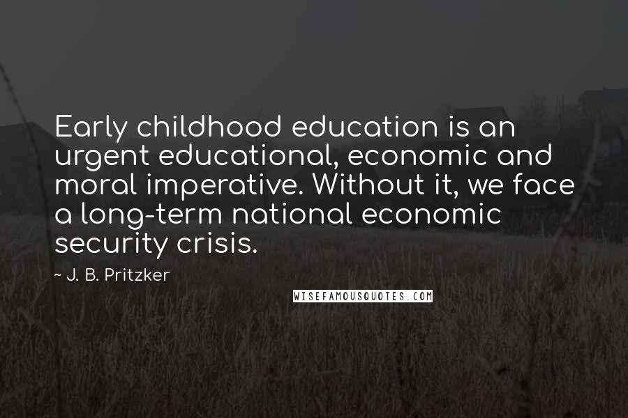 J. B. Pritzker Quotes: Early childhood education is an urgent educational, economic and moral imperative. Without it, we face a long-term national economic security crisis.