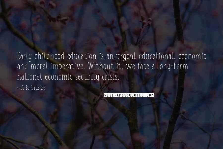 J. B. Pritzker Quotes: Early childhood education is an urgent educational, economic and moral imperative. Without it, we face a long-term national economic security crisis.