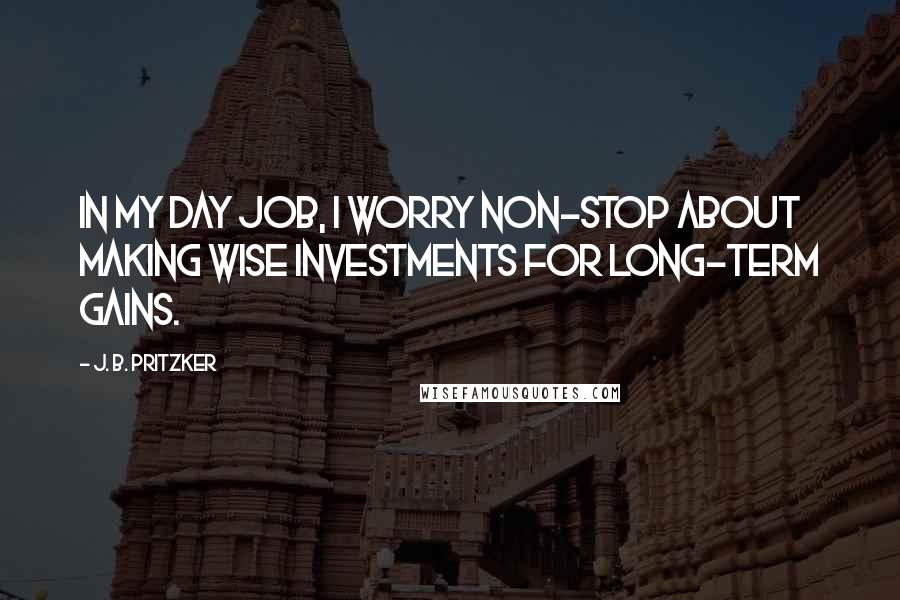 J. B. Pritzker Quotes: In my day job, I worry non-stop about making wise investments for long-term gains.