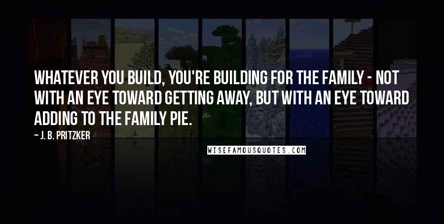 J. B. Pritzker Quotes: Whatever you build, you're building for the family - not with an eye toward getting away, but with an eye toward adding to the family pie.