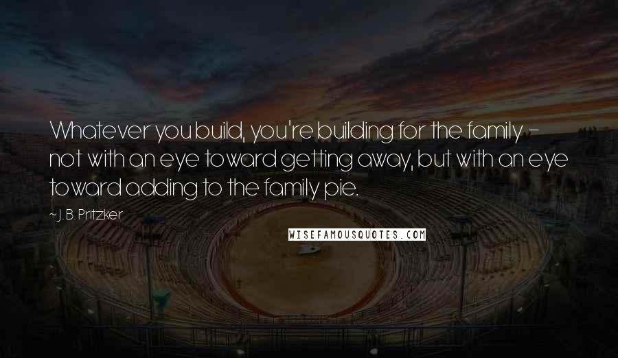 J. B. Pritzker Quotes: Whatever you build, you're building for the family - not with an eye toward getting away, but with an eye toward adding to the family pie.