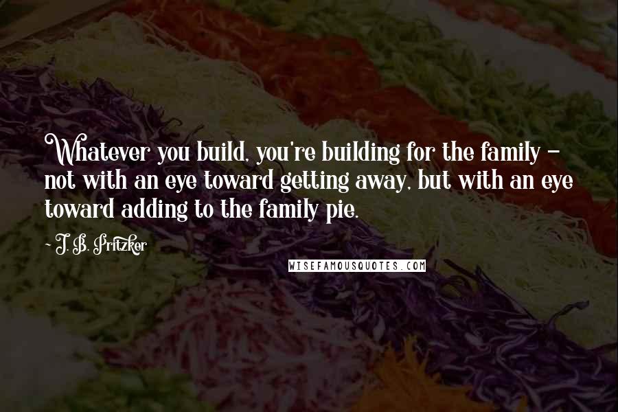 J. B. Pritzker Quotes: Whatever you build, you're building for the family - not with an eye toward getting away, but with an eye toward adding to the family pie.