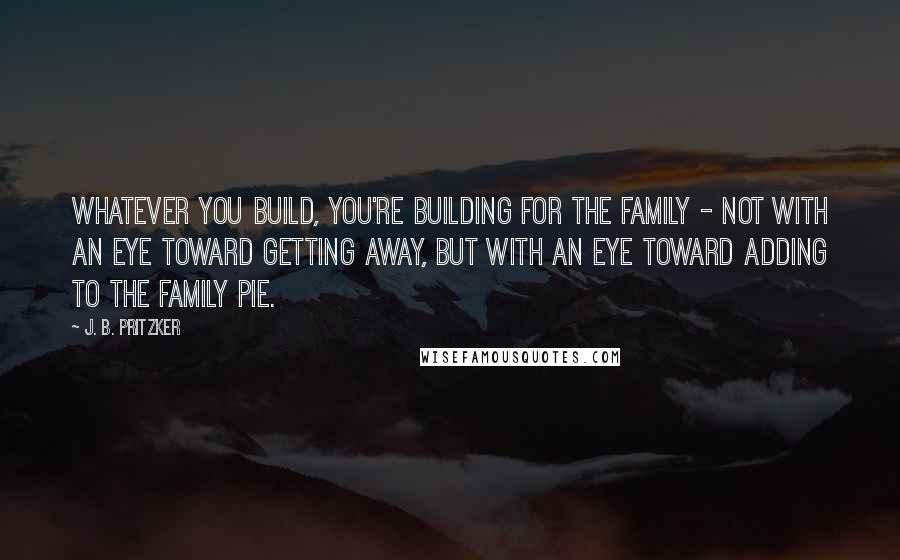 J. B. Pritzker Quotes: Whatever you build, you're building for the family - not with an eye toward getting away, but with an eye toward adding to the family pie.