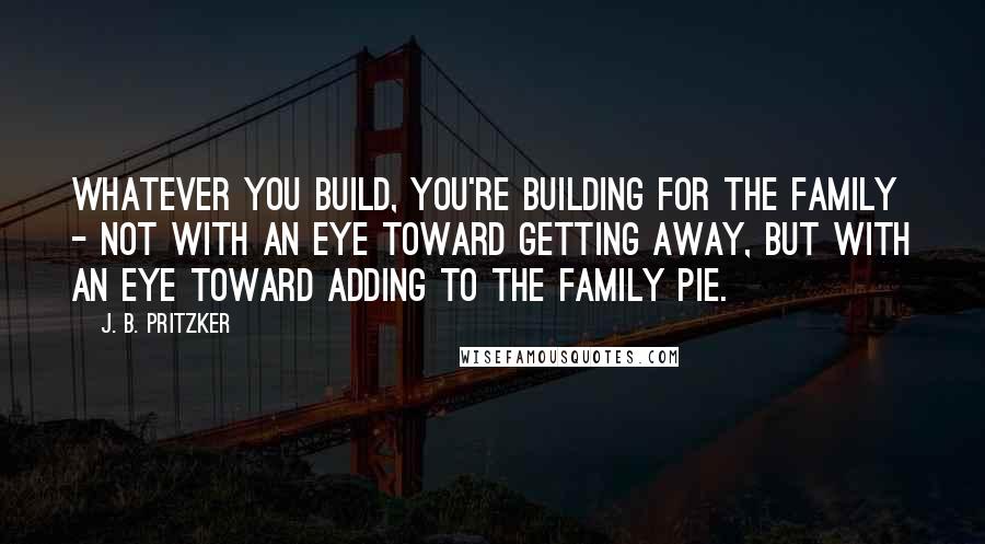 J. B. Pritzker Quotes: Whatever you build, you're building for the family - not with an eye toward getting away, but with an eye toward adding to the family pie.