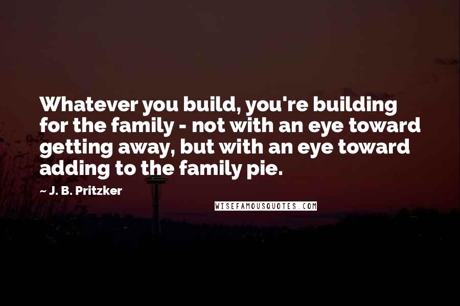 J. B. Pritzker Quotes: Whatever you build, you're building for the family - not with an eye toward getting away, but with an eye toward adding to the family pie.