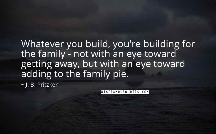 J. B. Pritzker Quotes: Whatever you build, you're building for the family - not with an eye toward getting away, but with an eye toward adding to the family pie.