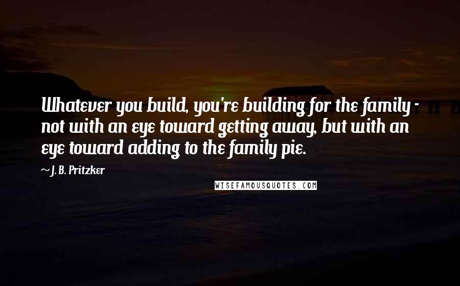 J. B. Pritzker Quotes: Whatever you build, you're building for the family - not with an eye toward getting away, but with an eye toward adding to the family pie.