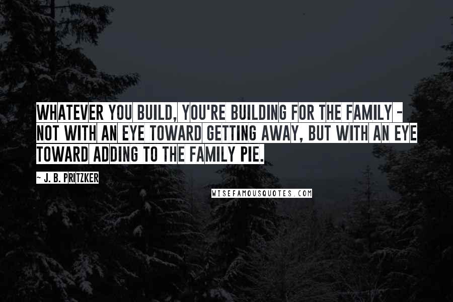 J. B. Pritzker Quotes: Whatever you build, you're building for the family - not with an eye toward getting away, but with an eye toward adding to the family pie.