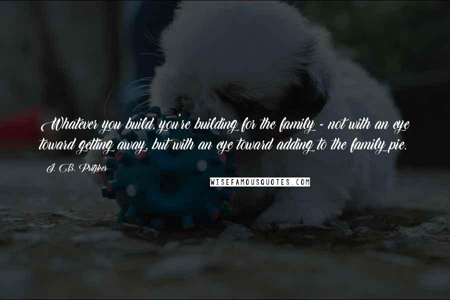 J. B. Pritzker Quotes: Whatever you build, you're building for the family - not with an eye toward getting away, but with an eye toward adding to the family pie.