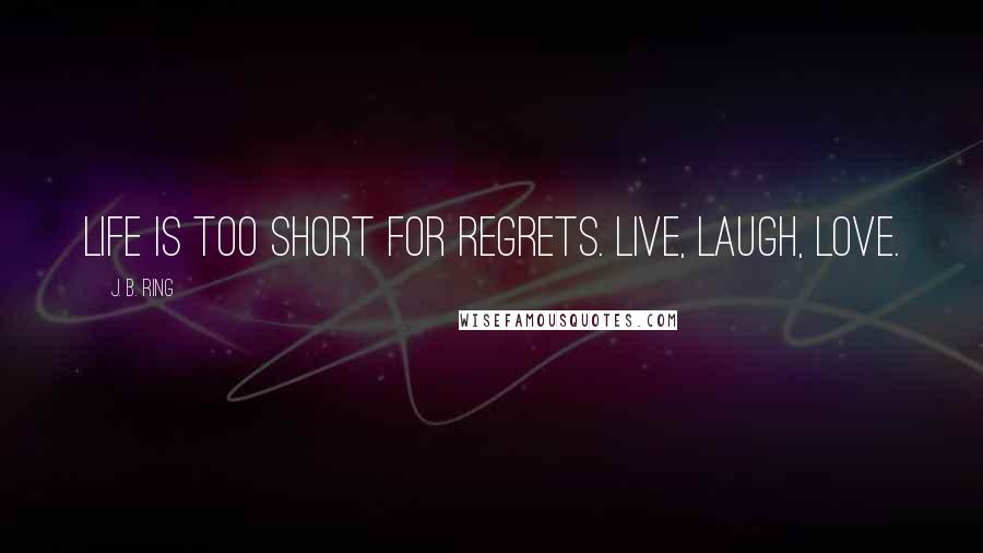 J. B. Ring Quotes: Life is too short for regrets. Live, laugh, love.