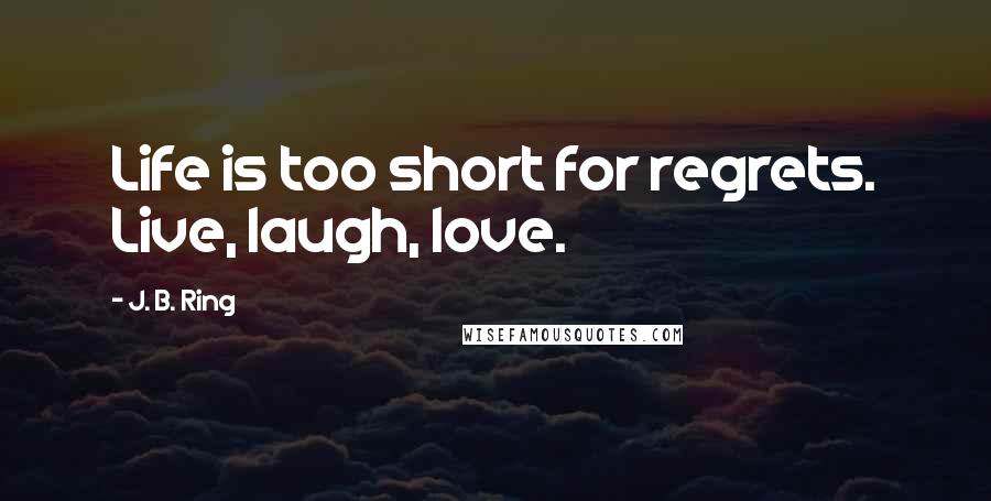 J. B. Ring Quotes: Life is too short for regrets. Live, laugh, love.